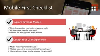 1. Do you wish to deliver content? Website is best.
2. Do you wish to deliver functionality or tools to your end user?
Mobile First Mobile Responsive
Mobile First Checklist
Explore Revenue Models
Design Your User Experience
1. This is dependant on your business type and goals
2. Will you charge users for your apps?
3. Consider and ad-supported revenue model
1. What is most important to the user?
2. What do we want to communicate to the mobile user?
3. What challenges do we face by adopting this approach?
 