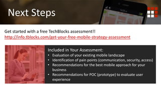 First
Mobile Responsive
Get started with a free TechBlocks assessment!!
http://info.tblocks.com/get-your-free-mobile-strategy-assessment
Next Steps
Included in Your Assessment:
• Evaluation of your existing mobile landscape
• Identification of pain points (communication, security, access)
• Recommendations for the best mobile approach for your
business
• Recommendations for POC (prototype) to evaluate user
experience
 