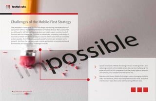 Challenges of the Mobile-First Strategy
5
One persistent challenge of mobile-first design is matching the expectations of
consumers without the technical limitation of mobile devices. Many consumers
are still used to full-featured desktop sites, and might expect a certain level of
function with the mobile site. The trick for developers, marketing, and design is
to create a mobile site that is so easy to use and allows consumers to complete
actions quickly, that the few missing advanced functions are rendered unim-
portant. And then the company uses a native application to provide additional
functionality and speed. Other challenges include:
Space constraints. Mobile-first design means “starting small”, and
reducing content to the mobile screen size can be challenging. It’s
especially difficult for companies that offer many types of products
and services, or a complex and interactive site.
Maintenance issues. Mobile-first design means managing multiple
URLs and redirects, which requires additional SEO work, and other
maintenance tasks that come with handling different sites.
TECHBLOCKS WHITEPAPER
Modern Mobile-First Strategy
 