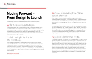 3. Create a Marketing Plan (With a
Splash of Social)
Every company investment should include a marketing/rollout plan, and the
mobile-first strategy is no exception. If your company is entering a new market with the
app and site, then consider SEO tactics, viral marketing, and possibly free user trials of
your new tools. In the early stages high app store rankings and reviews are supremely
important.
No marketing plan can ignore social media, so ensure your new app and site circulates
on your social networking sites. Consider giving social users a “beta test” of the applica-
tion (after you are sure it works flawlessly), giving them the chance to offer suggestions
or compliments. Social sites and mobile browsing go hand-in-hand, so be sure users
can easily access their favorite sites while engaging with your content. This market-
ing/social plan should be in place well before development begins.
4. Explore the Revenue Model
The business model is set, and now is the time to consider revenue. The type of revenue
model used with the app or mobile site will depend largely on the type of business and
the company’s goals. Is it reasonable to charge users for your app? If so, then it better
offer considerable value that is readily apparent to the user base. If the app or site itself
is driving purchases, upgrades, and other activities that directly produce revenue, then
the revenue model is pretty clear. If the app is mainly informational, then you can con-
sider an ad-supported revenue model, and offer an upgraded version without ads.
Carefully consider the possible annoyance that comes with ads compared to the possi-
ble revenue. For example, if your application is providing consumers with information
and videos about very high-priced items, is the presence of in-app ads worth losing
customers?
7
MovingForward–
FromDesigntoLaunch
Transforming a company to a mobile-first mindset requires a few necessary steps:
1. Do the Benefits Calculation
Companies that do not have a mobile presence, or want to revamp their outdated efforts,
should first perform a standard benefits review. What is the brand trying to accomplish,
enhance, or fix through a mobile site and application? This review requires looking critically at
the desktop site and considering what can be done better and faster on mobile. And
companies must review if consumers will indeed use the mobile site for certain transactions.
Does it lend itself to the type of industry?
2. Pick the Right Vehicle for
the Right Goals
Once the goals are established, it’s time to match them up to either a mobile site or an
application. A mobile site is often ideal for the delivery of content, simple information (store
hours, directions, and contact info) and to provide positive branding information. The
application is suited for purchasing, product manuals/information, and other tasks that
involve greater interaction. Companies that truly are mobile-first will use both tools, keeping
in mind that applications require frequent maintenance and updating, and sites are typically
easier to refresh.
TECHBLOCKS WHITEPAPER
Modern Mobile-First Strategy
 