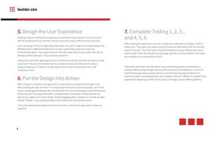 8
5. Design the User Experience
Building a smooth mobile site or application requires the classic blend of “art and science”,
with the art being the look and feel, and the science focusing on efficiency and user data.
A primary design concern is regarding screen sizes. You want a responsive mobile design that
effortlessly fits to different mobile device screens, presenting a new layout that will
automatically adjust. If you expect users to manually resize sites to your screen, then you’ve
already lost their attention. They’ve already moved on.
Interactions with other applications have to be intuitive and fast. Does the user want to make
a purchase? One click should take them to a simple checkout. Do they want to share a
product’s features on Twitter? A simple swipe should capture the product info in 140
characters or less.
6. Put the Design into Action
After a design is completed and approved, it comes time to actually build the app or site.
When creating the site, work with IT to ensure load times are as short as possible, even if that
means scrapping some desired (but not essential) functions. Avoid plug-ins and other features
that simply won’t be supported within a mobile browser. Remember the key features are
ease-of-use, speed, and a clean design. People engaging with a company via mobile are often
literally “mobile”, so be understanding of their limited time and attention spans.
Talk to the developers throughout the process to be sure the site or app looks and flows as
expected.
7. Complete Testing 1, 2, 3...
and 4, 5, 6
Before testing the application and site, consider the expectations of today’s modern
mobile user. They want to be able to access the desired information with the minimal
amount of action. This information should be presented quickly, without extraneous
steps or data. There also shouldn’t be any bugs, glitches, or other problems that cause
the customer to not proceed from A to B.
Testing the application and site across various operating systems and browsers is
essential. Beta testing amongst internal staff (and some social followers) is crucial to
help find the bugs and to propose areas for streamlining. Pay special attention to
comments about slow loading times, and navigation that isn’t efficient or sensible. Also,
people don’t like giving up their time for free, so strongly consider offering testers a
 
