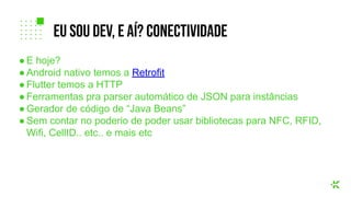 ● E hoje?
● Android nativo temos a Retrofit
● Flutter temos a HTTP
● Ferramentas pra parser automático de JSON para instâncias
● Gerador de código de “Java Beans”
● Sem contar no poderio de poder usar bibliotecas para NFC, RFID,
Wifi, CellID.. etc.. e mais etc
eu sou dev, e aí? coNECTIVIDADE
 