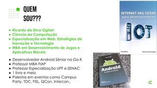 ● Ricardo da Silva Ogliari
● Ciência da Computação
● Especialização em Web: Estratégias de
Inovação e Tecnologia
● MBA em Desenvolvimento de Jogos e
Aplicativos Móveis
● Desenvolvedor Android Sênior na Go-K
● Professor MBA FIAP
● Professor Especialização UPF e SENAC
● 1 livro e meio
● Palestra em eventos como Campus
Party, TDC, FISL, QCon, Intercon..
Quem
Sou???
 
