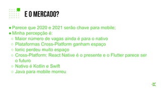 ● Parece que 2020 e 2021 serão chave para mobile;
● Minha percepção é:
○ Maior número de vagas ainda é para o nativo
○ Plataformas Cross-Platform ganham espaço
○ Ionic perdeu muito espaço
○ Cross-Platform: React Native é o presente e o Flutter parece ser
o futuro
○ Nativo é Kotlin e Swift
○ Java para mobile morreu
e o mercado?
 