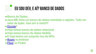 ● Banco de Dados
● Java ME tinha um banco de dados orientado a registro. Tudo em
vetor de bytes. Isso sim é roots!!!!
● Dúvida?
● Hoje temos banco de dados relacional
● Hoje temos banco de dados NoSQL
● E hoje temos um conjunto rico de APIs
● Room no Android
● Floor no Flutter
eu sou dev, e aí? banco de dados
 
