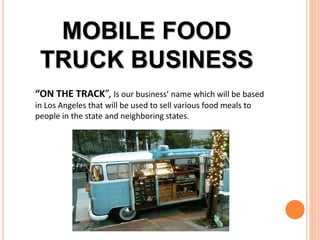 MOBILE FOOD
TRUCK BUSINESS
“ON THE TRACK”, Is our business’ name which will be based
in Los Angeles that will be used to sell various food meals to
people in the state and neighboring states.
 