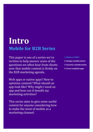 Mobile for B2B: Native or Web?                             Page
2




Intro
Mobile for B2B Series
This paper is one of a series we’ve    1. Native or Web?

written to help answer some of the     2. Design considerations

questions we often hear from clients   3. Security considerations

now that mobile content is firmly on   4. Cross compiled apps

the B2B marketing agenda.

Web apps or native apps? How to
optimise content? What should an
app look like? Why might I need an
app and how can it benefit my
marketing activities?

This series aims to give some useful
context for anyone considering how
to make the most of mobile as a
marketing channel.
 