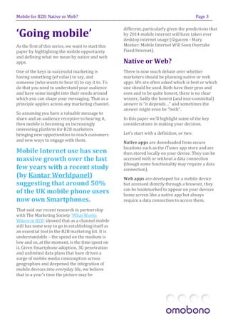 Mobile for B2B: Native or Web?                                                                Page 3



‘Going mobile’
                                                     different, particularly given the predictions that
                                                     by 2014 mobile internet will have taken over
                                                     desktop internet usage (Gigacom - Mary
As the first of this series, we want to start this   Meeker: Mobile Internet Will Soon Overtake
paper by highlighting the mobile opportunity         Fixed Internet).
and defining what we mean by native and web
apps.                                                Native or Web?
One of the keys to successful marketing is           There is now much debate over whether
having something (of value) to say, and              marketers should be planning native or web
someone (who wants to hear it) to say it to. To      apps. We are often asked which is best or which
do that you need to understand your audience         one should be used. Both have their pros and
and have some insight into their needs around        cons and to be quite honest, there is no clear
which you can shape your messaging. That as a        winner. Sadly the honest (and non-committal)
principle applies across any marketing channel.      answer is “it depends…” and sometimes the
                                                     answer might even be “both”.
So assuming you have a valuable message to
share and an audience receptive to hearing it,       In this paper we’ll highlight some of the key
then mobile is becoming an increasingly              considerations in making your decision.
interesting platform for B2B marketers
bringing new opportunities to reach customers        Let’s start with a definition, or two:
and new ways to engage with them.                    Native apps are downloaded from secure
                                                     locations such as the iTunes app store and are
Mobile Internet use has seen                         then stored locally on your device. They can be
massive growth over the last                         accessed with or without a data connection
                                                     (though some functionality may require a data
few years with a recent study                        connection).
(by Kantar Worldpanel)                               Web apps are developed for a mobile device
suggesting that around 50%                           but accessed directly through a browser, they
                                                     can be bookmarked to appear on your devices
of the UK mobile phone users                         home screen like a native app but always
now own Smartphones.                                 require a data connection to access them.

That said our recent research in partnership
with The Marketing Society ‘What Works
Where in B2B’ showed that as a channel mobile
still has some way to go in establishing itself as
an essential tool in the B2B marketing kit. It is
understandable – the spend on the medium is
low and so, at the moment, is the time spent on
it. Given Smartphone adoption, 3G penetration
and unlimited data plans that have driven a
surge of mobile media consumption across
geographies and deepened the integration of
mobile devices into everyday life, we believe
that in a year’s time the picture may be
 