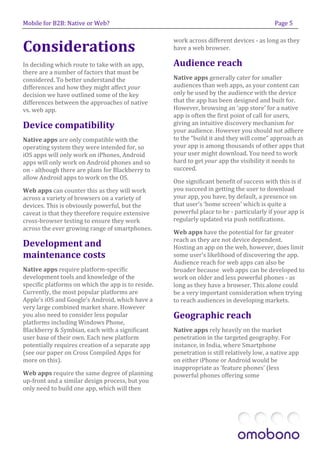 Mobile for B2B: Native or Web?                                                             Page 5



Considerations
                                                    work across different devices - as long as they
                                                    have a web browser.

In deciding which route to take with an app,        Audience reach
there are a number of factors that must be
considered. To better understand the                Native apps generally cater for smaller
differences and how they might affect your          audiences than web apps, as your content can
decision we have outlined some of the key           only be used by the audience with the device
differences between the approaches of native        that the app has been designed and built for.
vs. web app.                                        However, browsing an ‘app store’ for a native
                                                    app is often the first point of call for users,
Device compatibility                                giving an intuitive discovery mechanism for
                                                    your audience. However you should not adhere
Native apps are only compatible with the            to the “build it and they will come” approach as
operating system they were intended for, so         your app is among thousands of other apps that
iOS apps will only work on iPhones, Android         your user might download. You need to work
apps will only work on Android phones and so        hard to get your app the visibility it needs to
on - although there are plans for Blackberry to     succeed.
allow Android apps to work on the OS.
                                                    One significant benefit of success with this is if
Web apps can counter this as they will work         you succeed in getting the user to download
across a variety of browsers on a variety of        your app, you have, by default, a presence on
devices. This is obviously powerful, but the        that user’s ‘home screen’ which is quite a
caveat is that they therefore require extensive     powerful place to be - particularly if your app is
cross-browser testing to ensure they work           regularly updated via push notifications.
across the ever growing range of smartphones.
                                                    Web apps have the potential for far greater
                                                    reach as they are not device dependent.
Development and                                     Hosting an app on the web, however, does limit
maintenance costs                                   some user’s likelihood of discovering the app.
                                                    Audience reach for web apps can also be
Native apps require platform-specific               broader because web apps can be developed to
development tools and knowledge of the              work on older and less powerful phones - as
specific platforms on which the app is to reside.   long as they have a browser. This alone could
Currently, the most popular platforms are           be a very important consideration when trying
Apple’s iOS and Google’s Android, which have a      to reach audiences in developing markets.
very large combined market share. However
you also need to consider less popular              Geographic reach
platforms including Windows Phone,
Blackberry & Symbian, each with a significant       Native apps rely heavily on the market
user base of their own. Each new platform           penetration in the targeted geography. For
potentially requires creation of a separate app     instance, in India, where Smartphone
(see our paper on Cross Compiled Apps for           penetration is still relatively low, a native app
more on this).                                      on either iPhone or Android would be
                                                    inappropriate as ‘feature phones’ (less
Web apps require the same degree of planning        powerful phones offering some
up-front and a similar design process, but you
only need to build one app, which will then
 