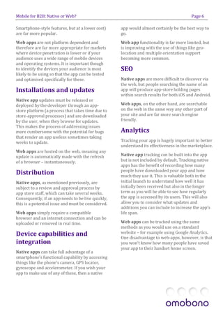 Mobile for B2B: Native or Web?                                                           Page 6

Smartphone-style features, but at a lower cost)     app would almost certainly be the best way to
are far more popular.                               go.

Web apps are not platform dependent and             Web app functionality is far more limited, but
therefore are far more appropriate for markets      is improving with the use of things like geo-
where device penetration is lower or if your        location and multiple orientation support
audience uses a wide range of mobile devices        becoming more common.
and operating systems. It is important though
to identify the devices your audience is most       SEO
likely to be using so that the app can be tested
and optimised specifically for these.               Native apps are more difficult to discover via
                                                    the web, but people searching the name of an
Installations and updates                           app will produce app-store holding pages
                                                    within search results for both iOS and Android.
Native app updates must be released or
deployed by the developer through an app-           Web apps, on the other hand, are searchable
store platform (a process that takes time due to    on the web in the same way any other part of
store-approval processes) and are downloaded        your site and are far more search engine
by the user, when they browse for updates.          friendly.
This makes the process of addressing issues
more cumbersome with the potential for bugs         Analytics
that render an app useless sometimes taking
weeks to update.                                    Tracking your app is hugely important to better
                                                    understand its effectiveness in the marketplace.
Web apps are hosted on the web, meaning any
update is automatically made with the refresh       Native app tracking can be built into the app
of a browser – instantaneously.                     but is not included by default. Tracking native
                                                    apps has the benefit of recording how many
                                                    people have downloaded your app and how
Distribution                                        much they use it. This is valuable both in the
Native apps, as mentioned previously, are           initial launch to understand how well it has
subject to a review and approval process by         initially been received but also in the longer
app store staff, which can take several weeks.      term as you will be able to see how regularly
Consequently, if an app needs to be live quickly,   the app is accessed by its users. This will also
this is a potential issue and must be considered.   allow you to consider what updates and
                                                    additions you can include to increase the app’s
Web apps simply require a compatible                life span.
browser and an internet connection and can be
uploaded or removed in real time.                   Web apps can be tracked using the same
                                                    methods as you would use on a standard
Device capabilities and                             website – for example using Google Analytics.
                                                    One disadvantage to web-apps, however, is that
integration                                         you won’t know how many people have saved
                                                    your app to their handset home screen.
Native apps can take full advantage of a
smartphone’s functional capability by accessing
things like the phone’s camera, GPS locator,
gyroscope and accelerometer. If you wish your
app to make use of any of these, then a native
 