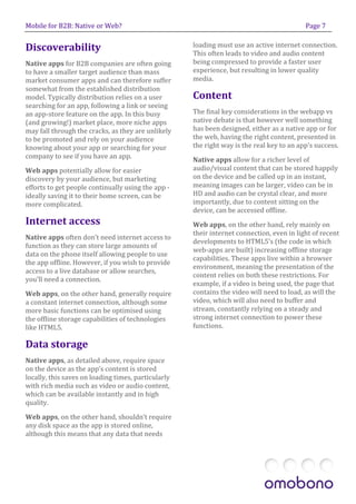Mobile for B2B: Native or Web?                                                             Page 7


Discoverability                                      loading must use an active internet connection.
                                                     This often leads to video and audio content
Native apps for B2B companies are often going        being compressed to provide a faster user
to have a smaller target audience than mass          experience, but resulting in lower quality
market consumer apps and can therefore suffer        media.
somewhat from the established distribution
model. Typically distribution relies on a user       Content
searching for an app, following a link or seeing
an app-store feature on the app. In this busy        The final key considerations in the webapp vs
(and growing!) market place, more niche apps         native debate is that however well something
may fall through the cracks, as they are unlikely    has been designed, either as a native app or for
to be promoted and rely on your audience             the web, having the right content, presented in
knowing about your app or searching for your         the right way is the real key to an app’s success.
company to see if you have an app.                   Native apps allow for a richer level of
Web apps potentially allow for easier                audio/visual content that can be stored happily
discovery by your audience, but marketing            on the device and be called up in an instant,
efforts to get people continually using the app -    meaning images can be larger, video can be in
ideally saving it to their home screen, can be       HD and audio can be crystal clear, and more
more complicated.                                    importantly, due to content sitting on the
                                                     device, can be accessed offline.
Internet access                                      Web apps, on the other hand, rely mainly on
                                                     their internet connection, even in light of recent
Native apps often don’t need internet access to
                                                     developments to HTML5’s (the code in which
function as they can store large amounts of
                                                     web-apps are built) increasing offline storage
data on the phone itself allowing people to use
                                                     capabilities. These apps live within a browser
the app offline. However, if you wish to provide
                                                     environment, meaning the presentation of the
access to a live database or allow searches,
                                                     content relies on both these restrictions. For
you’ll need a connection.
                                                     example, if a video is being used, the page that
Web apps, on the other hand, generally require       contains the video will need to load, as will the
a constant internet connection, although some        video, which will also need to buffer and
more basic functions can be optimised using          stream, constantly relying on a steady and
the offline storage capabilities of technologies     strong internet connection to power these
like HTML5.                                          functions.

Data storage
Native apps, as detailed above, require space
on the device as the app’s content is stored
locally, this saves on loading times, particularly
with rich media such as video or audio content,
which can be available instantly and in high
quality.

Web apps, on the other hand, shouldn’t require
any disk space as the app is stored online,
although this means that any data that needs
 