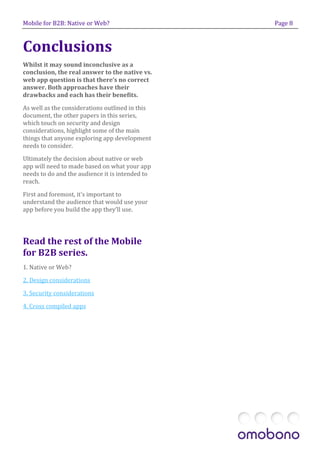 Mobile for B2B: Native or Web?                   Page 8



Conclusions
Whilst it may sound inconclusive as a
conclusion, the real answer to the native vs.
web app question is that there’s no correct
answer. Both approaches have their
drawbacks and each has their benefits.

As well as the considerations outlined in this
document, the other papers in this series,
which touch on security and design
considerations, highlight some of the main
things that anyone exploring app development
needs to consider.

Ultimately the decision about native or web
app will need to made based on what your app
needs to do and the audience it is intended to
reach.

First and foremost, it’s important to
understand the audience that would use your
app before you build the app they’ll use.




Read the rest of the Mobile
for B2B series.
1. Native or Web?
2. Design considerations

3. Security considerations

4. Cross compiled apps
 