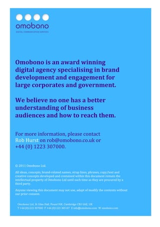 Mobile for B2B: Native or Web?                                                   Page
9




Omobono is an award winning
digital agency specialising in brand
development and engagement for
large corporates and government.

We believe no one has a better
understanding of business
audiences and how to reach them.

For more information, please contact
Rob Hurst on rob@omobono.co.uk or
+44 (0) 1223 307000.


© 2011 Omobono Ltd.

All ideas, concepts, brand-related names, strap lines, phrases, copy/text and
creative concepts developed and contained within this document remain the
intellectual property of Omobono Ltd until such time as they are procured by a
third party.

Anyone viewing this document may not use, adapt of modify the contents without
our prior consent.
 