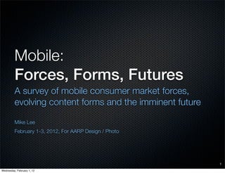 Mobile:
         Forces, Forms, Futures
         A survey of mobile consumer market forces,
         evolving content forms and the imminent future

         Mike Lee
         February 1-3, 2012, For AARP Design / Photo




                                                          1

Wednesday, February 1, 12
 