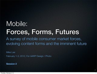 Mobile:
          Forces, Forms, Futures
          A survey of mobile consumer market forces,
          evolving content forms and the imminent future

          Mike Lee
          February 1-3, 2012, For AARP Design / Photo


          Session 2

                                                           1

Thursday, February 2, 12                                       1
 