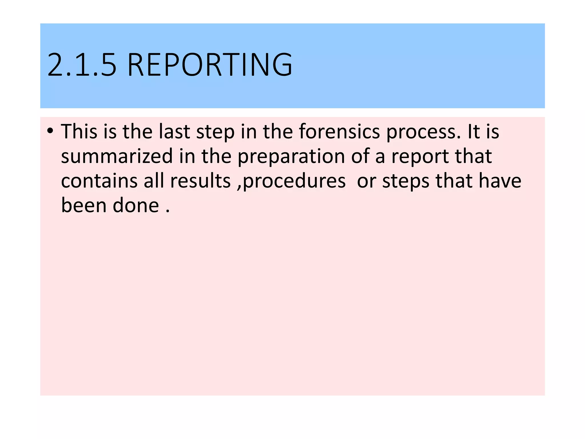 2.1.5 REPORTING
• This is the last step in the forensics process. It is
summarized in the preparation of a report that
contains all results ,procedures or steps that have
been done .
 