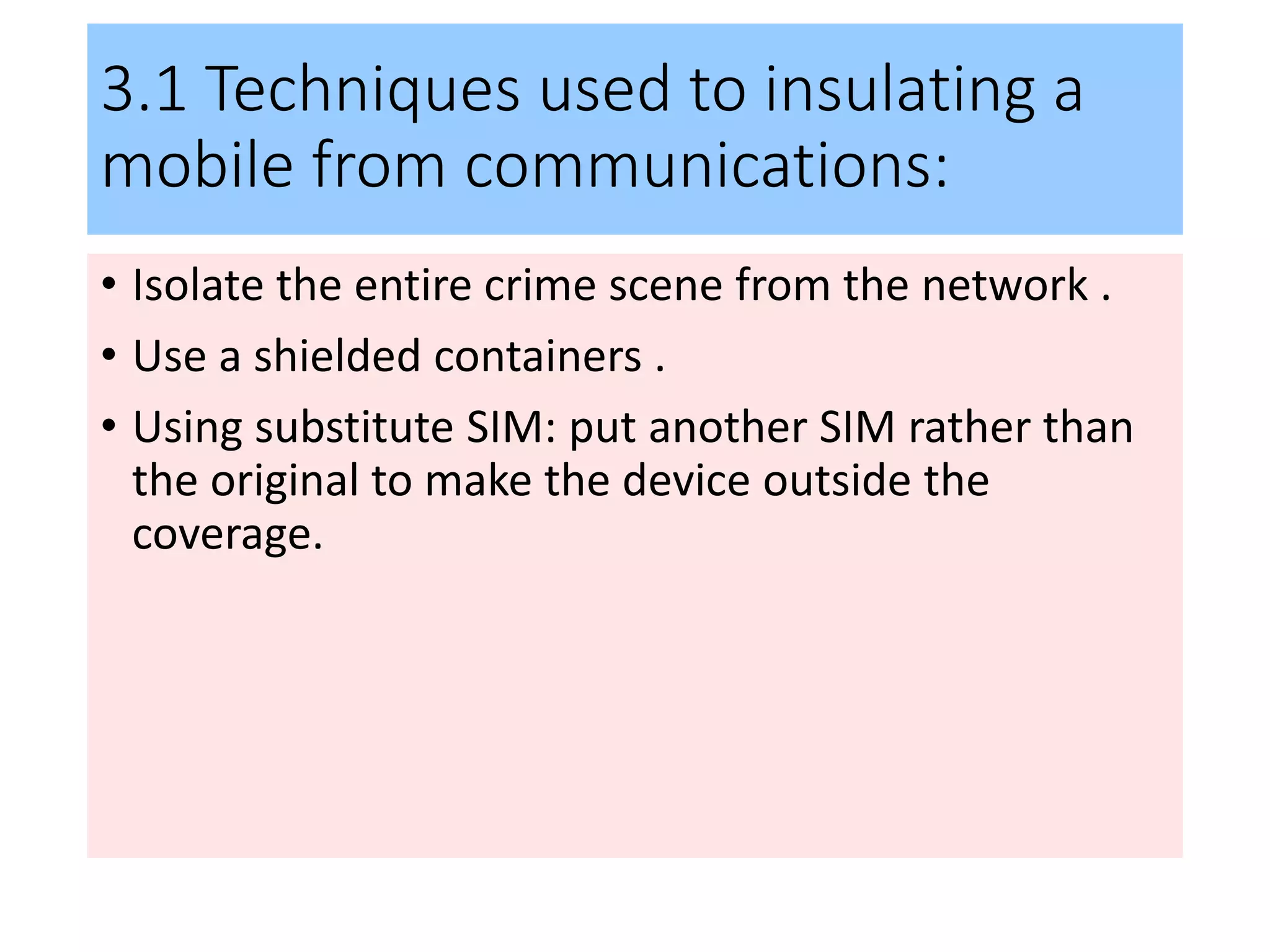 3.1 Techniques used to insulating a
mobile from communications:
• Isolate the entire crime scene from the network .
• Use a shielded containers .
• Using substitute SIM: put another SIM rather than
the original to make the device outside the
coverage.
 