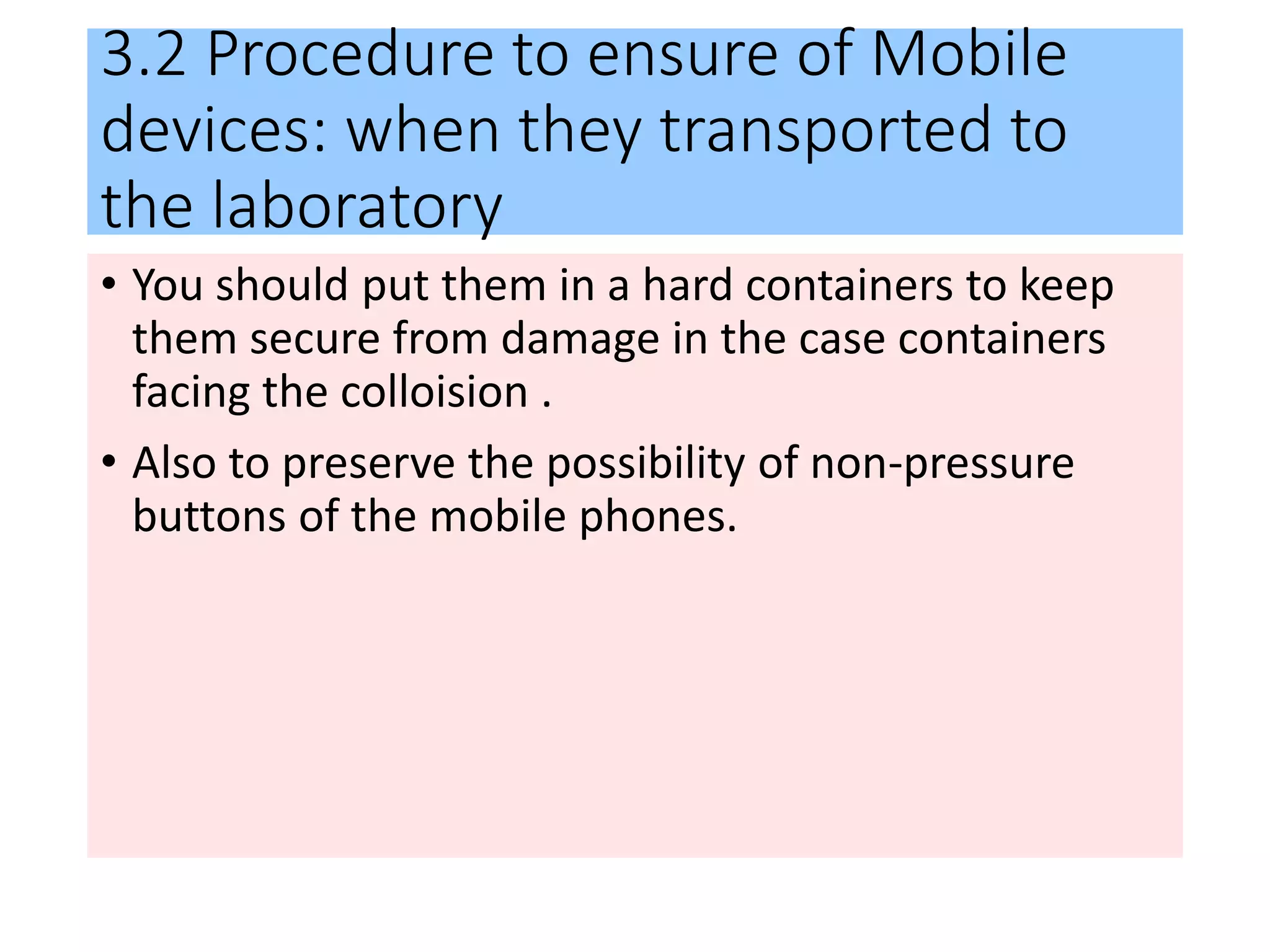 3.2 Procedure to ensure of Mobile
devices: when they transported to
the laboratory
• You should put them in a hard containers to keep
them secure from damage in the case containers
facing the colloision .
• Also to preserve the possibility of non-pressure
buttons of the mobile phones.
 