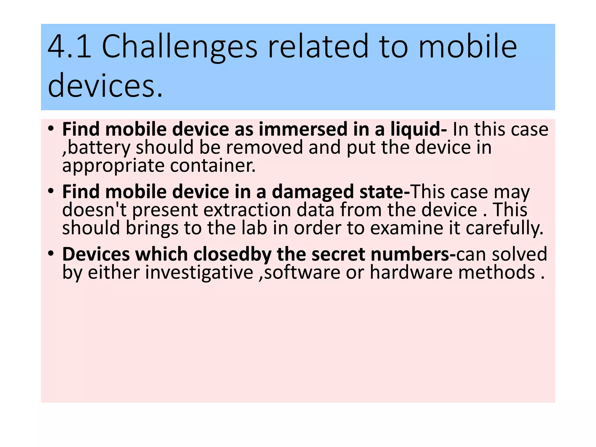 4.1 Challenges related to mobile
devices.
• Find mobile device as immersed in a liquid- In this case
,battery should be removed and put the device in
appropriate container.
• Find mobile device in a damaged state-This case may
doesn't present extraction data from the device . This
should brings to the lab in order to examine it carefully.
• Devices which closedby the secret numbers-can solved
by either investigative ,software or hardware methods .
 
