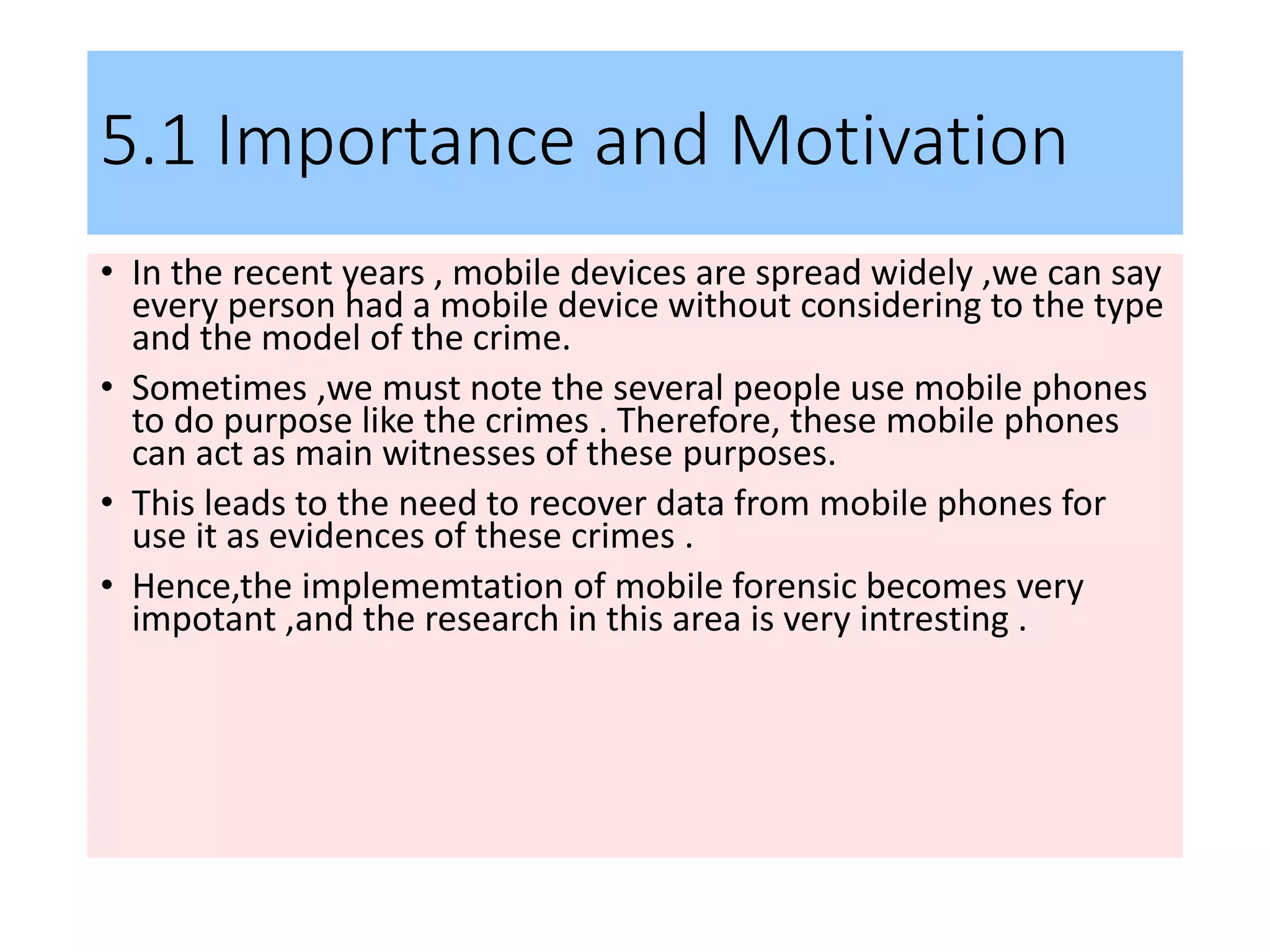 5.1 Importance and Motivation
• In the recent years , mobile devices are spread widely ,we can say
every person had a mobile device without considering to the type
and the model of the crime.
• Sometimes ,we must note the several people use mobile phones
to do purpose like the crimes . Therefore, these mobile phones
can act as main witnesses of these purposes.
• This leads to the need to recover data from mobile phones for
use it as evidences of these crimes .
• Hence,the implememtation of mobile forensic becomes very
impotant ,and the research in this area is very intresting .
 