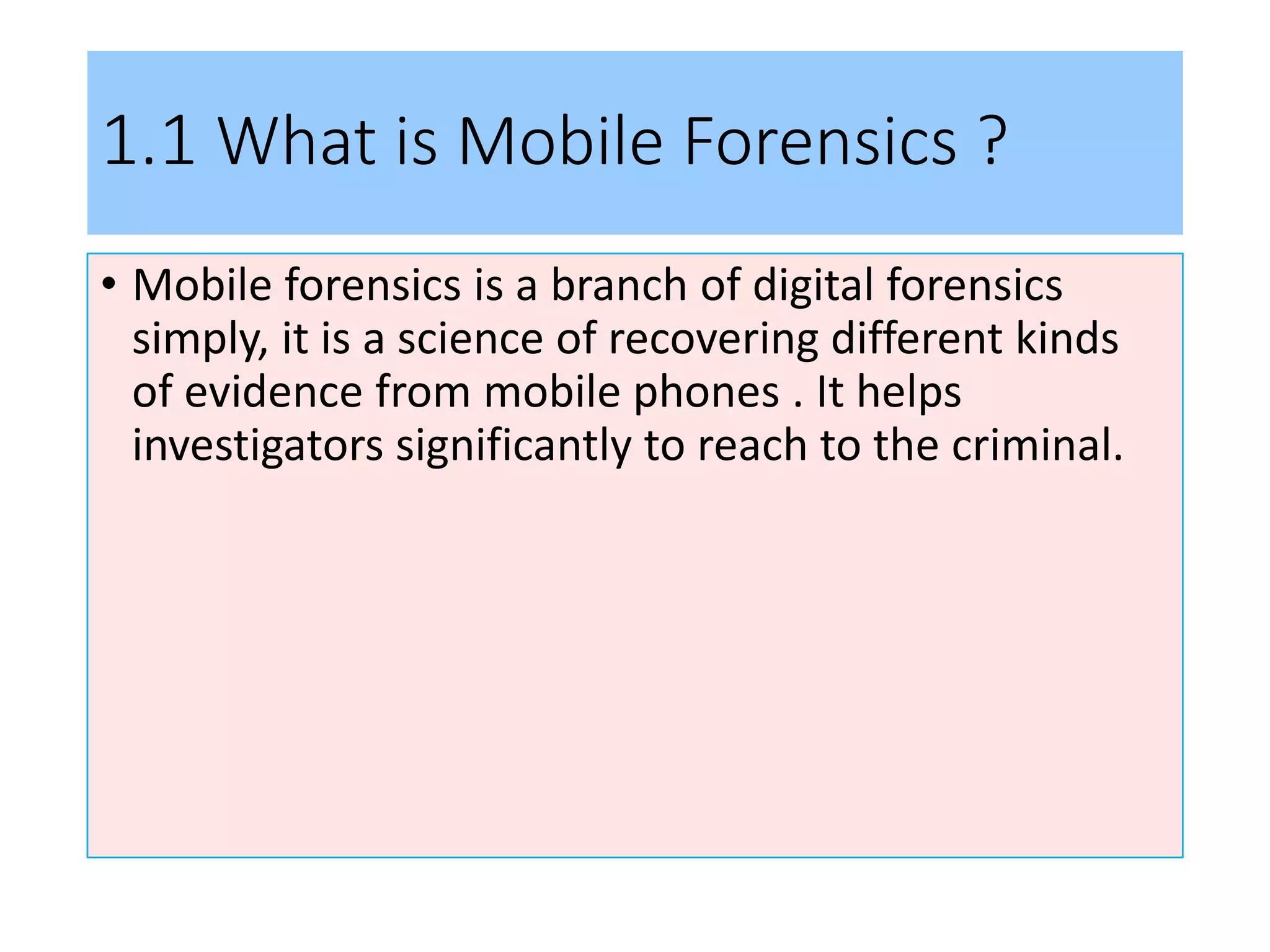 1.1 What is Mobile Forensics ?
• Mobile forensics is a branch of digital forensics
simply, it is a science of recovering different kinds
of evidence from mobile phones . It helps
investigators significantly to reach to the criminal.
 