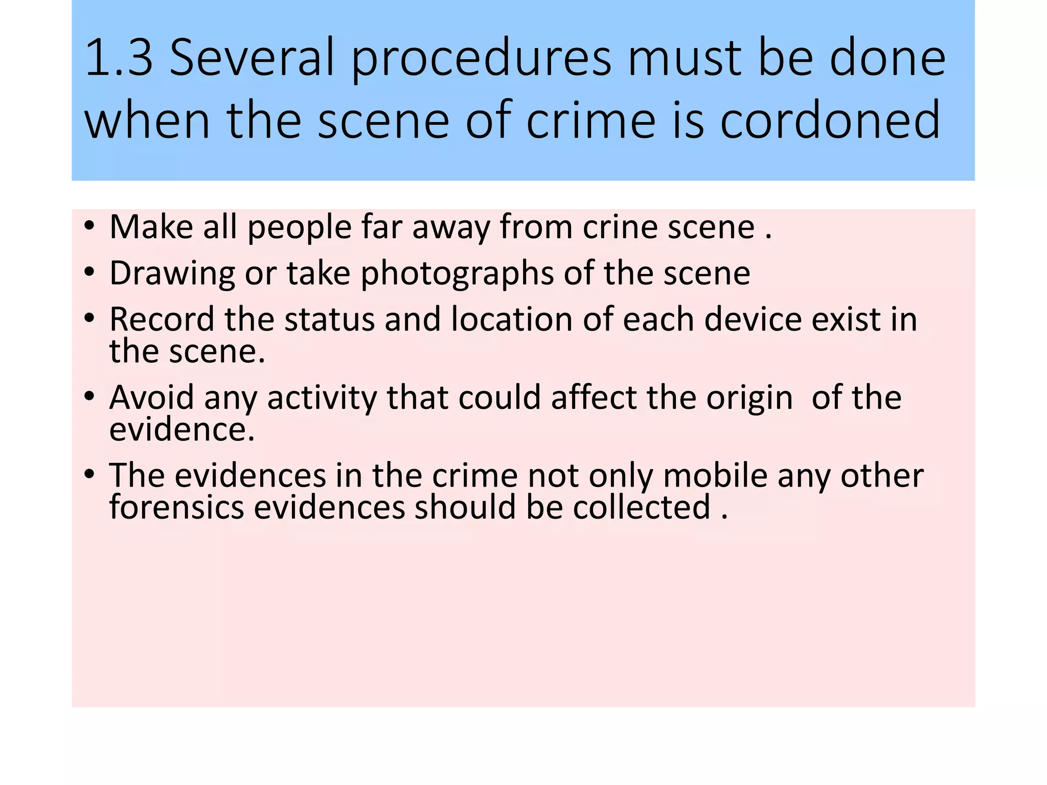1.3 Several procedures must be done
when the scene of crime is cordoned
• Make all people far away from crine scene .
• Drawing or take photographs of the scene
• Record the status and location of each device exist in
the scene.
• Avoid any activity that could affect the origin of the
evidence.
• The evidences in the crime not only mobile any other
forensics evidences should be collected .
 