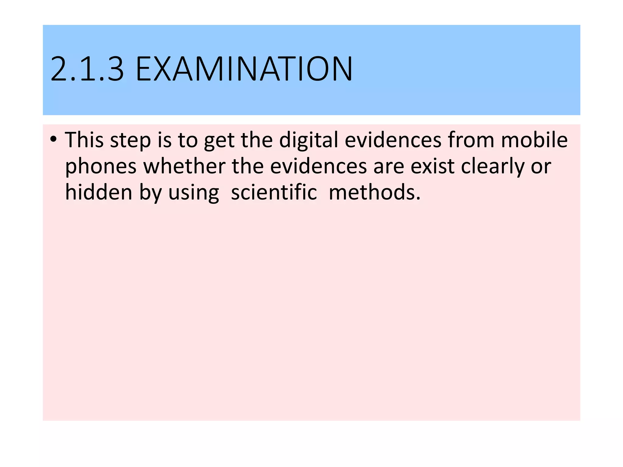 2.1.3 EXAMINATION
• This step is to get the digital evidences from mobile
phones whether the evidences are exist clearly or
hidden by using scientific methods.
 