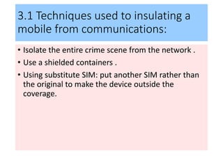 3.1 Techniques used to insulating a
mobile from communications:
• Isolate the entire crime scene from the network .
• Use a shielded containers .
• Using substitute SIM: put another SIM rather than
the original to make the device outside the
coverage.
 