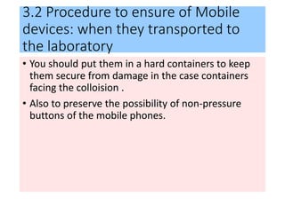 3.2 Procedure to ensure of Mobile
devices: when they transported to
the laboratory
• You should put them in a hard containers to keep
them secure from damage in the case containers
facing the colloision .
• Also to preserve the possibility of non-pressure
buttons of the mobile phones.
 