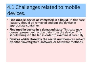 4.1 Challenges related to mobile
devices.
• Find mobile device as immersed in a liquid- In this case
,battery should be removed and put the device in
appropriate container.
• Find mobile device in a damaged state-This case may
doesn't present extraction data from the device . This
should brings to the lab in order to examine it carefully.
• Devices which closedby the secret numbers-can solved
by either investigative ,software or hardware methods .
 