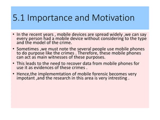5.1 Importance and Motivation
• In the recent years , mobile devices are spread widely ,we can say
every person had a mobile device without considering to the type
and the model of the crime.
• Sometimes ,we must note the several people use mobile phones
to do purpose like the crimes . Therefore, these mobile phones
can act as main witnesses of these purposes.
• This leads to the need to recover data from mobile phones for
use it as evidences of these crimes .
• Hence,the implememtation of mobile forensic becomes very
impotant ,and the research in this area is very intresting .
 