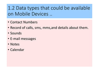 1.2 Data types that could be available
on Mobile Devices ..
• Contact Numbers
• Record of calls, sms, mms,and details about them.
• Sounds
• E-mail messages
• Notes
• Calendar
 