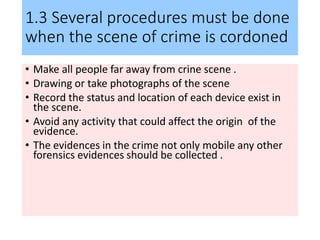1.3 Several procedures must be done
when the scene of crime is cordoned
• Make all people far away from crine scene .
• Drawing or take photographs of the scene
• Record the status and location of each device exist in
the scene.
• Avoid any activity that could affect the origin of the
evidence.
• The evidences in the crime not only mobile any other
forensics evidences should be collected .
 