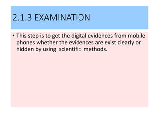 2.1.3 EXAMINATION
• This step is to get the digital evidences from mobile
phones whether the evidences are exist clearly or
hidden by using scientific methods.
 