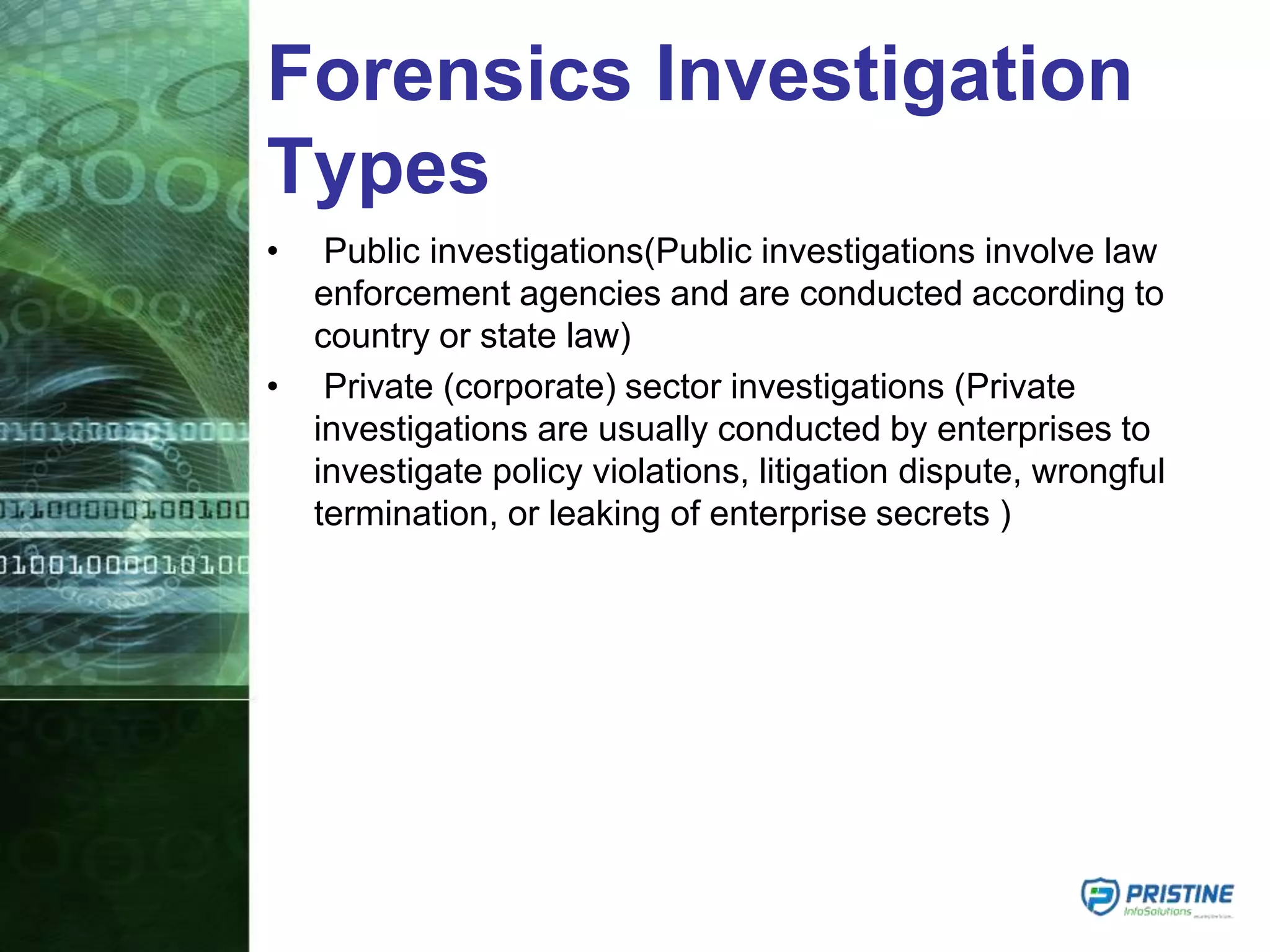 Forensics Investigation
Types
• Public investigations(Public investigations involve law
enforcement agencies and are conducted according to
country or state law)
• Private (corporate) sector investigations (Private
investigations are usually conducted by enterprises to
investigate policy violations, litigation dispute, wrongful
termination, or leaking of enterprise secrets )
 