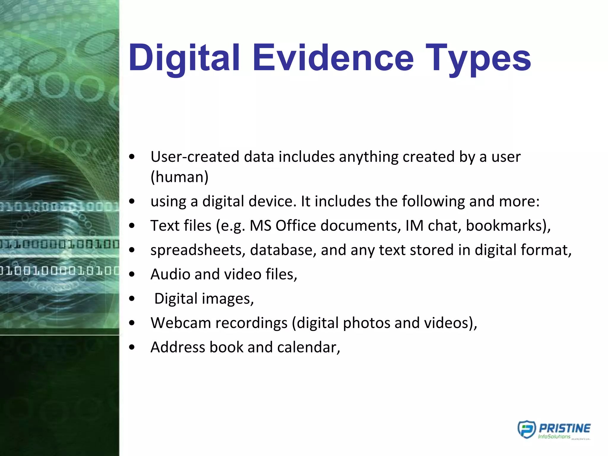 Digital Evidence Types
• User-created data includes anything created by a user
(human)
• using a digital device. It includes the following and more:
• Text files (e.g. MS Office documents, IM chat, bookmarks),
• spreadsheets, database, and any text stored in digital format,
• Audio and video files,
• Digital images,
• Webcam recordings (digital photos and videos),
• Address book and calendar,
 