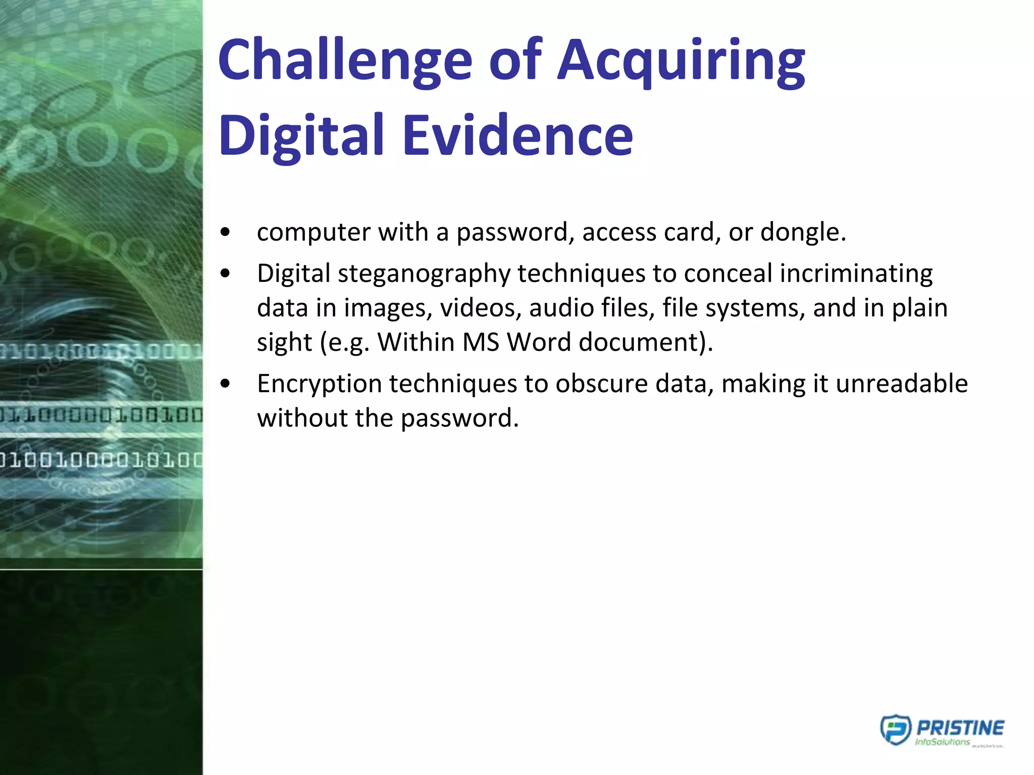 Challenge of Acquiring
Digital Evidence
• computer with a password, access card, or dongle.
• Digital steganography techniques to conceal incriminating
data in images, videos, audio files, file systems, and in plain
sight (e.g. Within MS Word document).
• Encryption techniques to obscure data, making it unreadable
without the password.
 