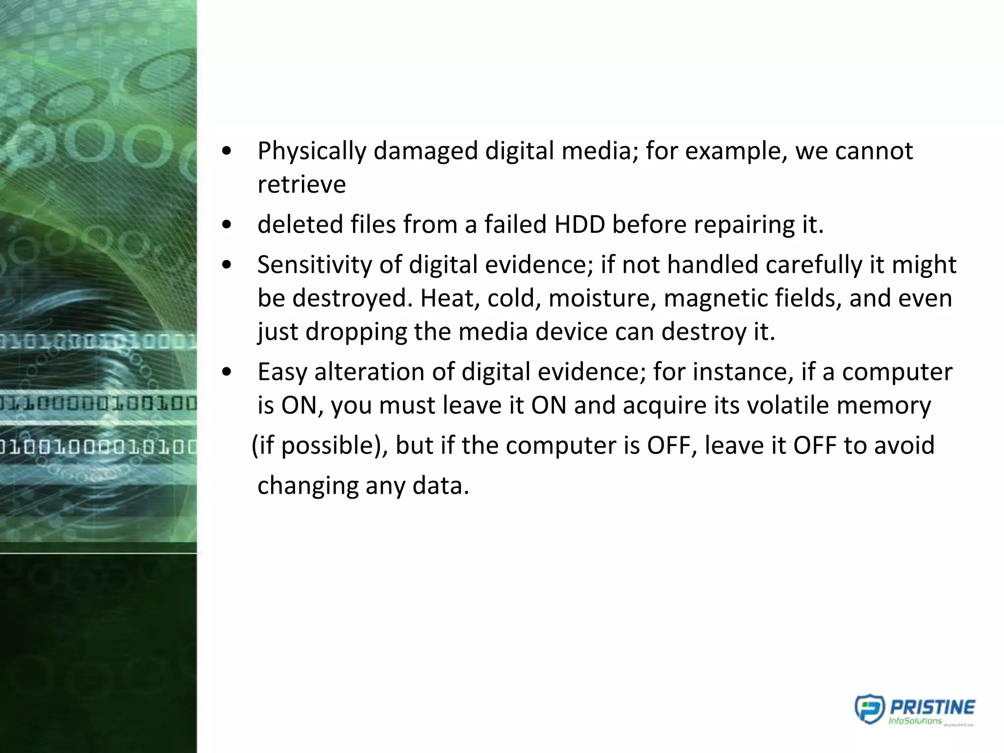 • Physically damaged digital media; for example, we cannot
retrieve
• deleted files from a failed HDD before repairing it.
• Sensitivity of digital evidence; if not handled carefully it might
be destroyed. Heat, cold, moisture, magnetic fields, and even
just dropping the media device can destroy it.
• Easy alteration of digital evidence; for instance, if a computer
is ON, you must leave it ON and acquire its volatile memory
(if possible), but if the computer is OFF, leave it OFF to avoid
changing any data.
 