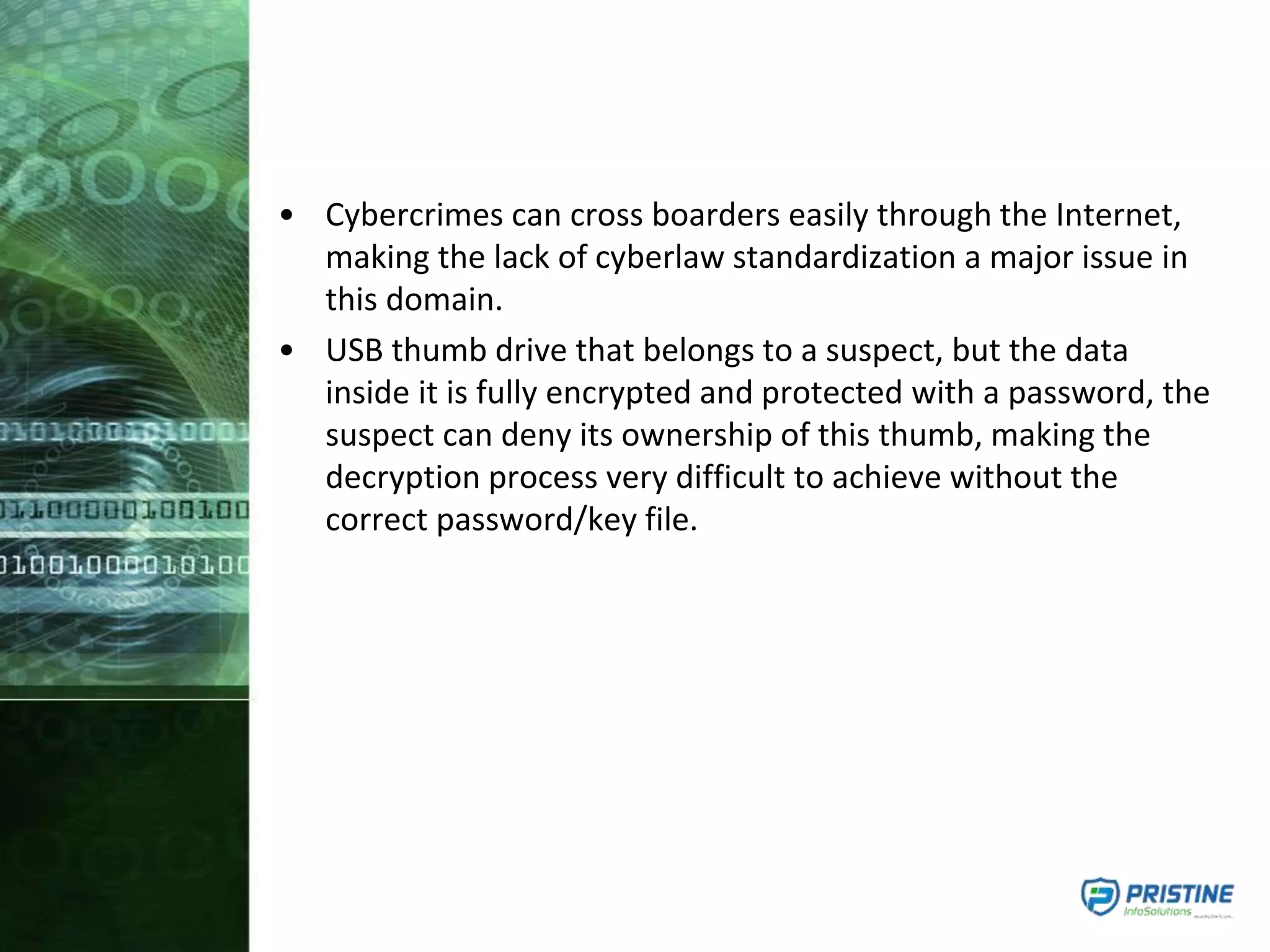 • Cybercrimes can cross boarders easily through the Internet,
making the lack of cyberlaw standardization a major issue in
this domain.
• USB thumb drive that belongs to a suspect, but the data
inside it is fully encrypted and protected with a password, the
suspect can deny its ownership of this thumb, making the
decryption process very difficult to achieve without the
correct password/key file.
 