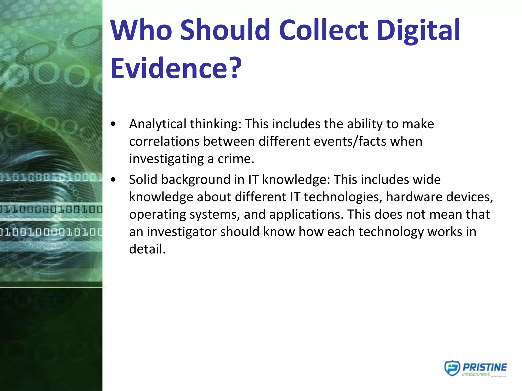 Who Should Collect Digital
Evidence?
• Analytical thinking: This includes the ability to make
correlations between different events/facts when
investigating a crime.
• Solid background in IT knowledge: This includes wide
knowledge about different IT technologies, hardware devices,
operating systems, and applications. This does not mean that
an investigator should know how each technology works in
detail.
 