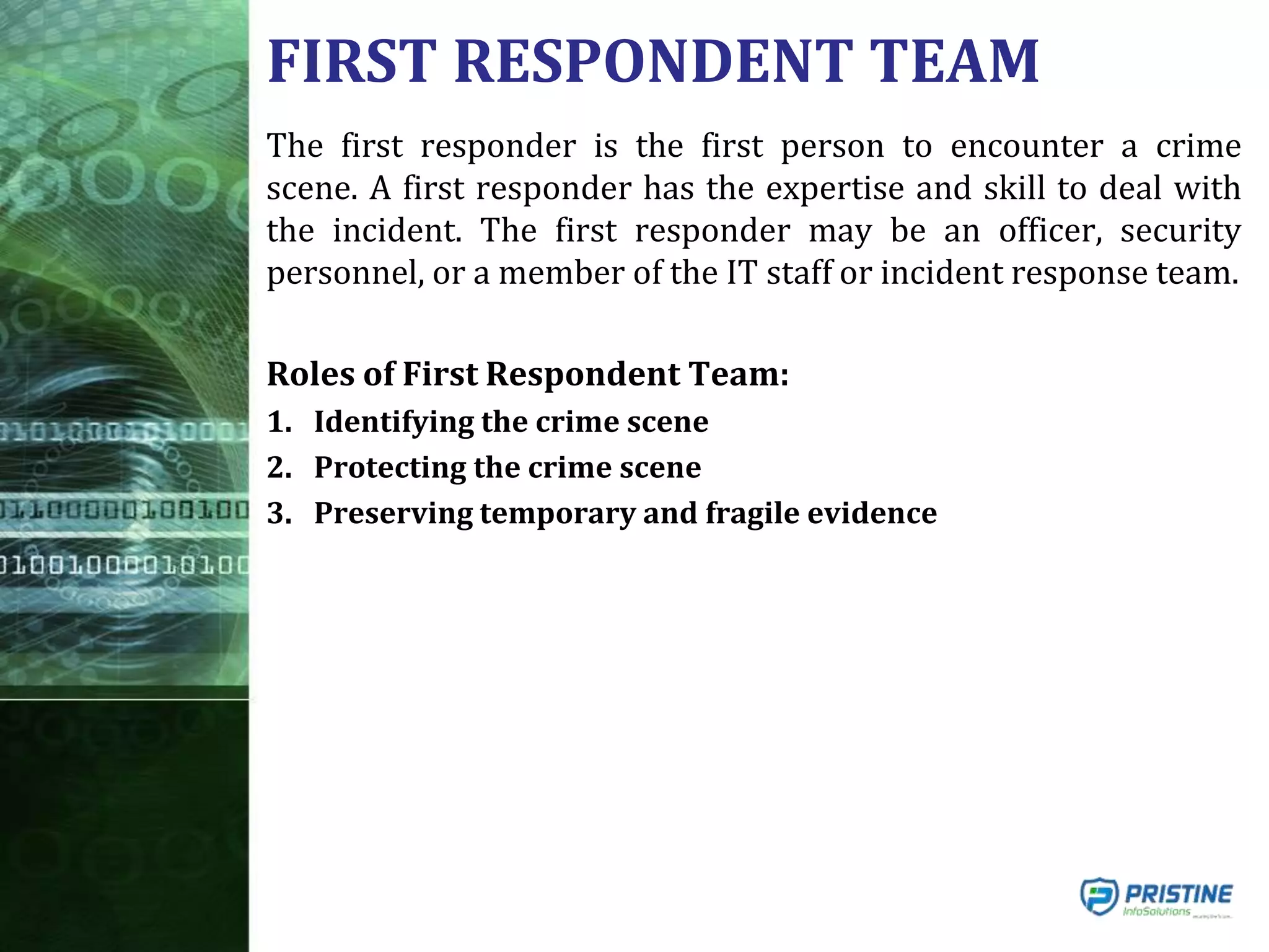 FIRST RESPONDENT TEAM
The first responder is the first person to encounter a crime
scene. A first responder has the expertise and skill to deal with
the incident. The first responder may be an officer, security
personnel, or a member of the IT staff or incident response team.
Roles of First Respondent Team:
1. Identifying the crime scene
2. Protecting the crime scene
3. Preserving temporary and fragile evidence
 