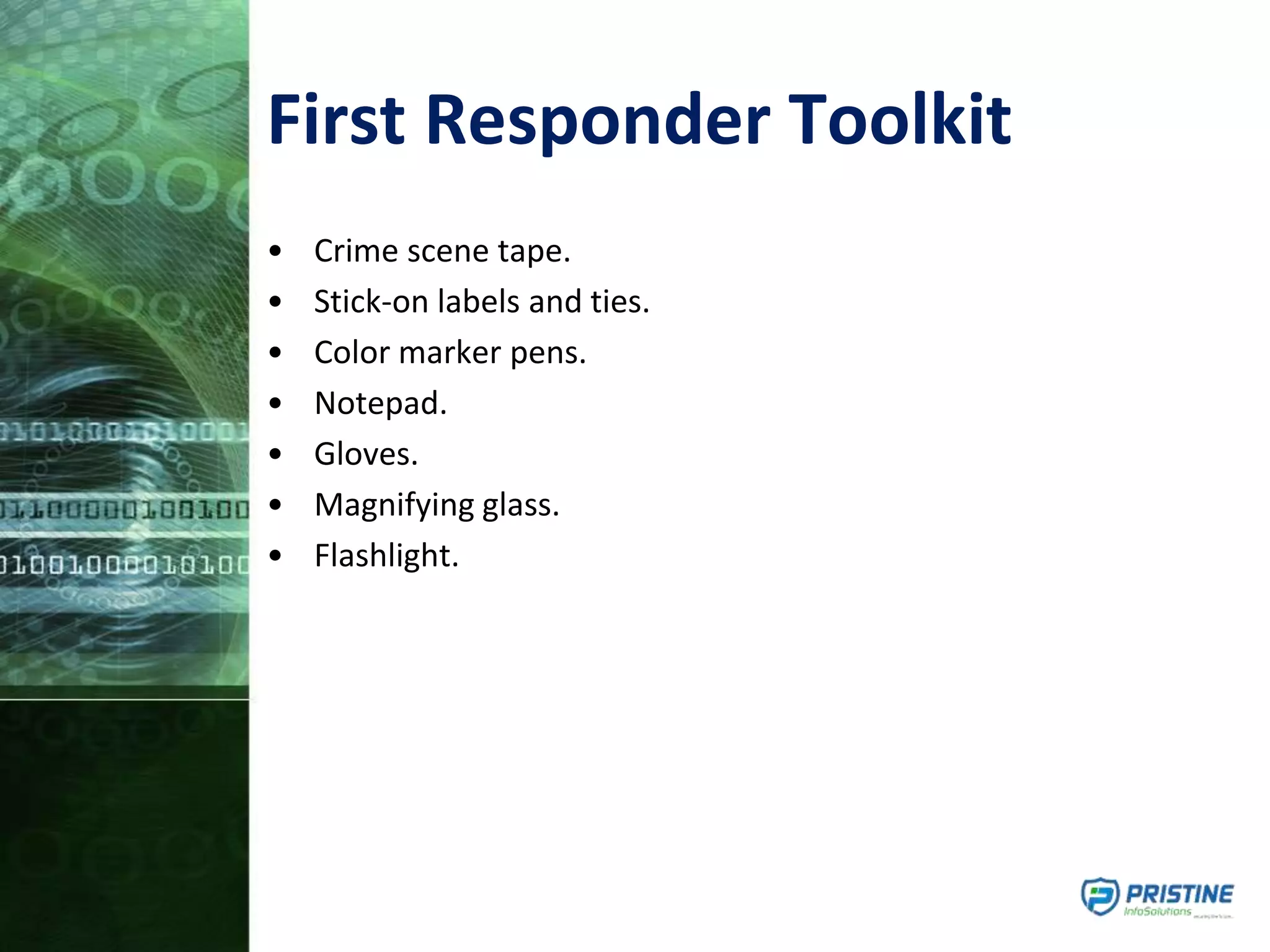 First Responder Toolkit
• Crime scene tape.
• Stick-on labels and ties.
• Color marker pens.
• Notepad.
• Gloves.
• Magnifying glass.
• Flashlight.
 