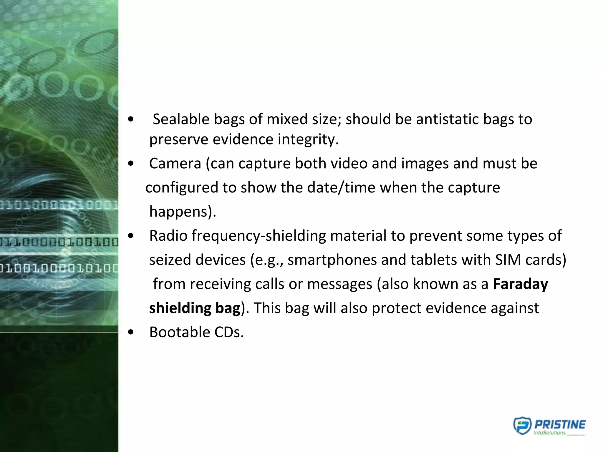 • Sealable bags of mixed size; should be antistatic bags to
preserve evidence integrity.
• Camera (can capture both video and images and must be
configured to show the date/time when the capture
happens).
• Radio frequency-shielding material to prevent some types of
seized devices (e.g., smartphones and tablets with SIM cards)
from receiving calls or messages (also known as a Faraday
shielding bag). This bag will also protect evidence against
• Bootable CDs.
 