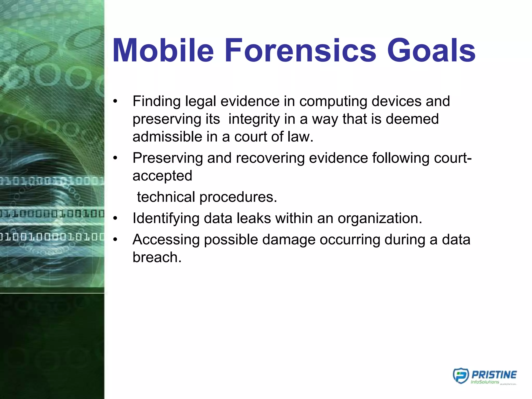 Mobile Forensics Goals
• Finding legal evidence in computing devices and
preserving its integrity in a way that is deemed
admissible in a court of law.
• Preserving and recovering evidence following court-
accepted
technical procedures.
• Identifying data leaks within an organization.
• Accessing possible damage occurring during a data
breach.
 