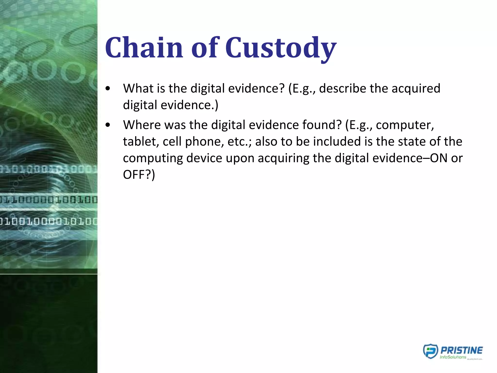 Chain of Custody
• What is the digital evidence? (E.g., describe the acquired
digital evidence.)
• Where was the digital evidence found? (E.g., computer,
tablet, cell phone, etc.; also to be included is the state of the
computing device upon acquiring the digital evidence–ON or
OFF?)
 