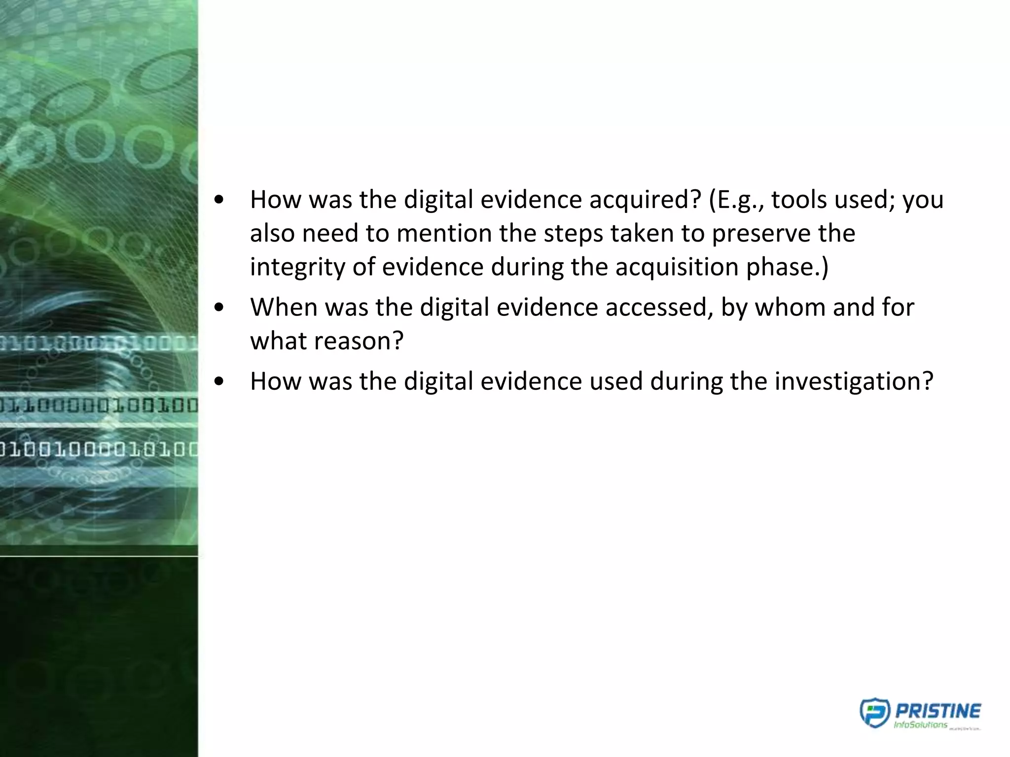 • How was the digital evidence acquired? (E.g., tools used; you
also need to mention the steps taken to preserve the
integrity of evidence during the acquisition phase.)
• When was the digital evidence accessed, by whom and for
what reason?
• How was the digital evidence used during the investigation?
 