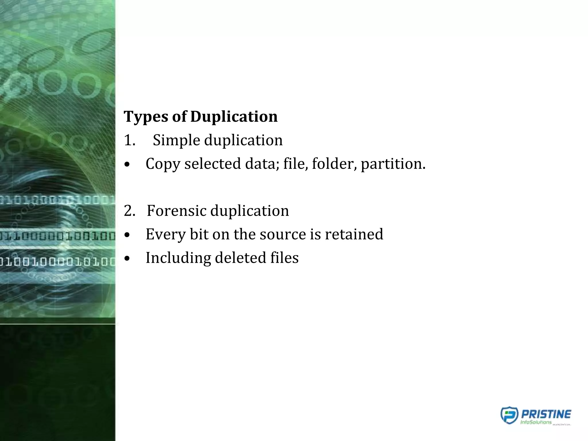 Types of Duplication
1. Simple duplication
• Copy selected data; file, folder, partition.
2. Forensic duplication
• Every bit on the source is retained
• Including deleted files
 