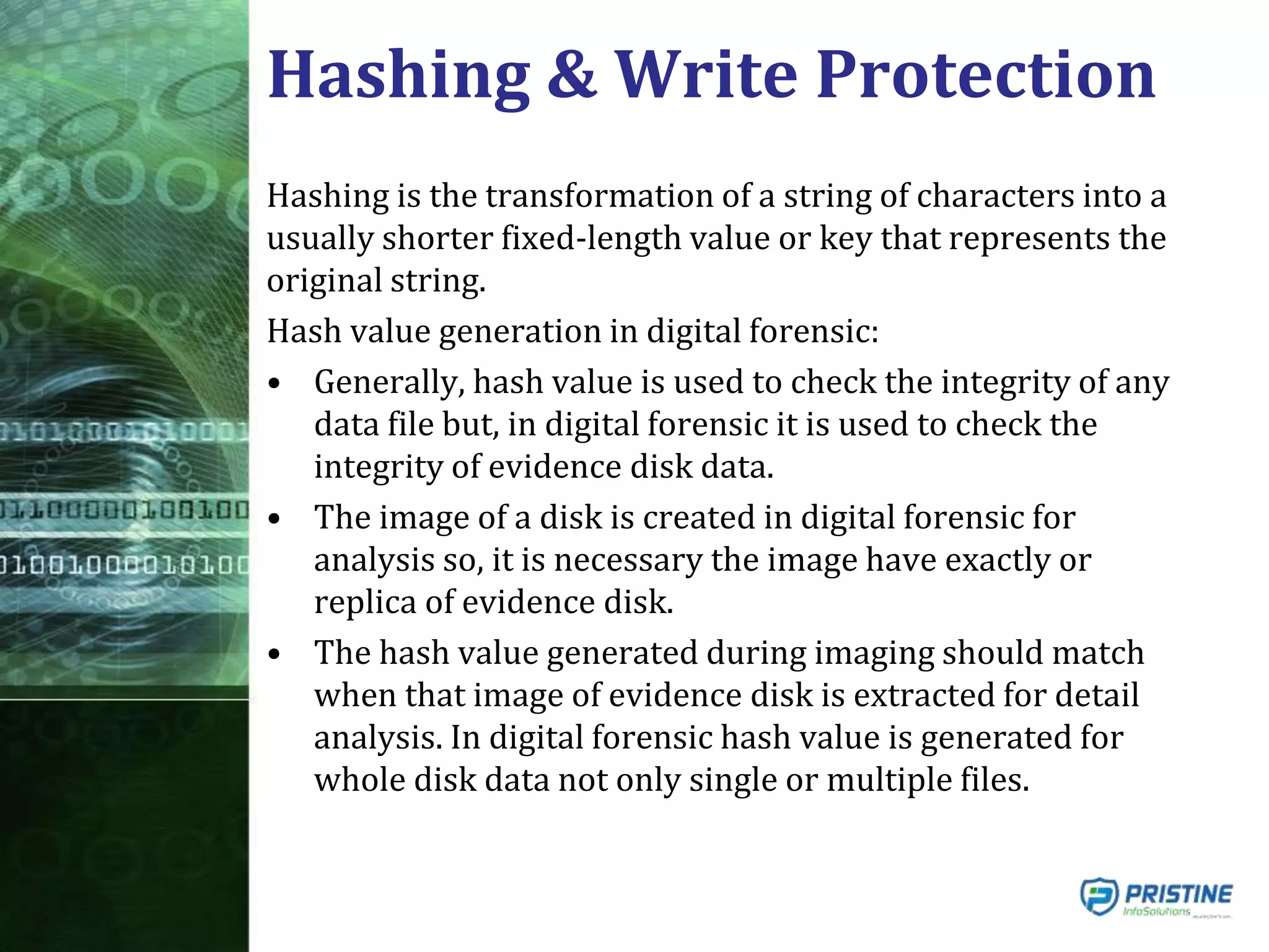Hashing & Write Protection
Hashing is the transformation of a string of characters into a
usually shorter fixed-length value or key that represents the
original string.
Hash value generation in digital forensic:
• Generally, hash value is used to check the integrity of any
data file but, in digital forensic it is used to check the
integrity of evidence disk data.
• The image of a disk is created in digital forensic for
analysis so, it is necessary the image have exactly or
replica of evidence disk.
• The hash value generated during imaging should match
when that image of evidence disk is extracted for detail
analysis. In digital forensic hash value is generated for
whole disk data not only single or multiple files.
 