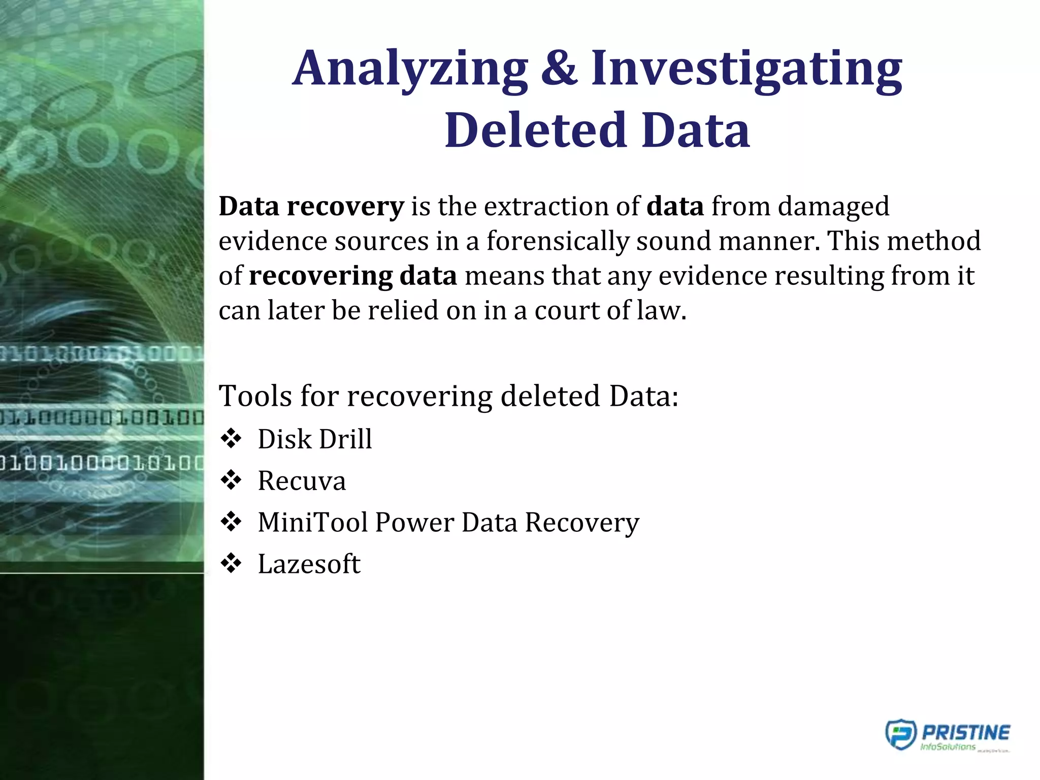 Analyzing & Investigating
Deleted Data
Data recovery is the extraction of data from damaged
evidence sources in a forensically sound manner. This method
of recovering data means that any evidence resulting from it
can later be relied on in a court of law.
Tools for recovering deleted Data:
 Disk Drill
 Recuva
 MiniTool Power Data Recovery
 Lazesoft
 