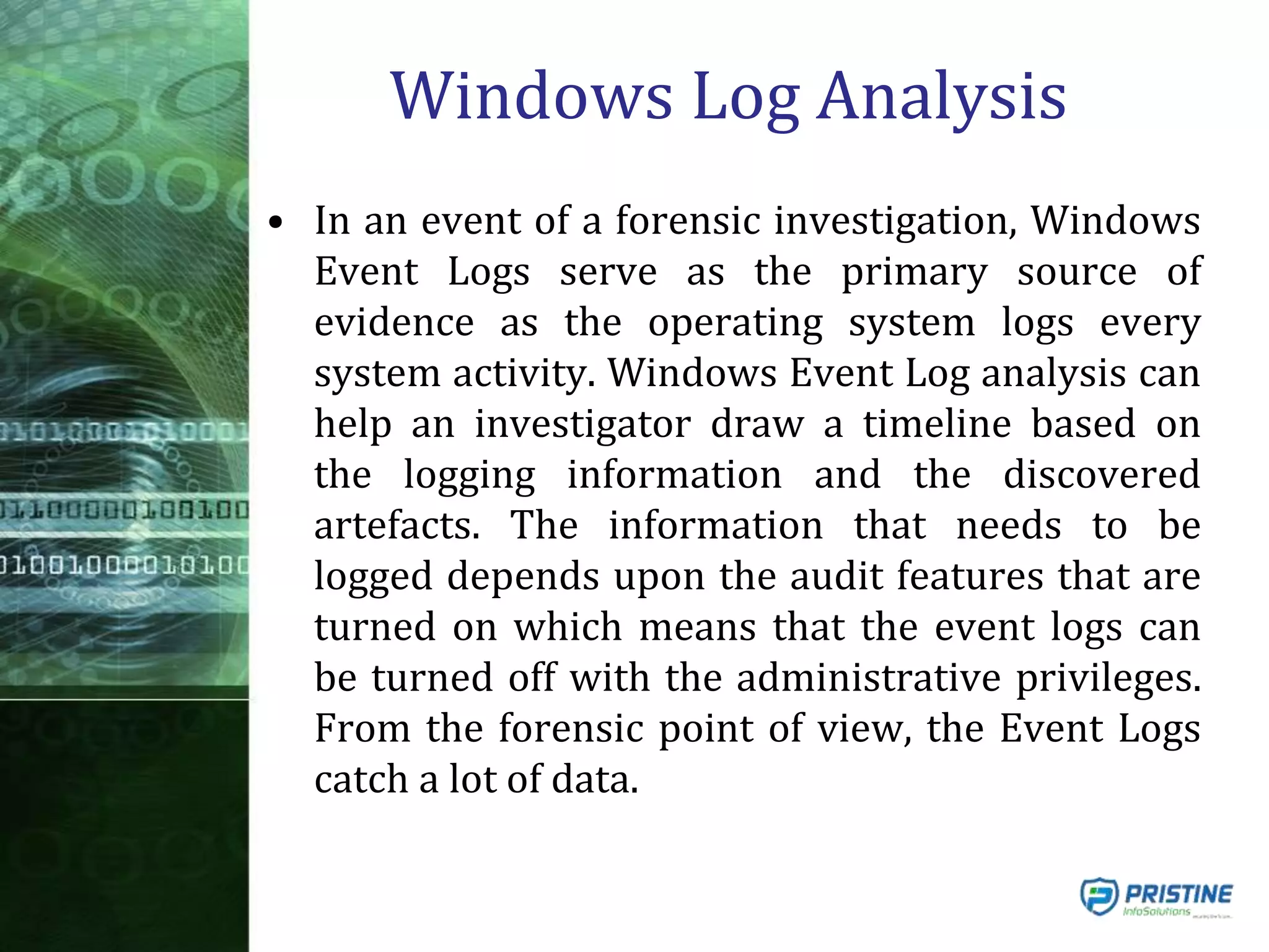 Windows Log Analysis
• In an event of a forensic investigation, Windows
Event Logs serve as the primary source of
evidence as the operating system logs every
system activity. Windows Event Log analysis can
help an investigator draw a timeline based on
the logging information and the discovered
artefacts. The information that needs to be
logged depends upon the audit features that are
turned on which means that the event logs can
be turned off with the administrative privileges.
From the forensic point of view, the Event Logs
catch a lot of data.
 